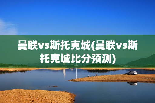 曼联vs斯托克城(曼联vs斯托克城比分预测)