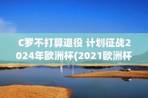 C罗不打算退役 计划征战2024年欧洲杯(2021欧洲杯c罗退役了吗)