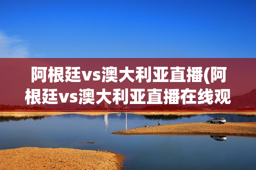 阿根廷vs澳大利亚直播(阿根廷vs澳大利亚直播在线观看)