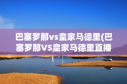 巴塞罗那vs皇家马德里(巴塞罗那VS皇家马德里直播)