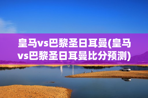 皇马vs巴黎圣日耳曼(皇马vs巴黎圣日耳曼比分预测)