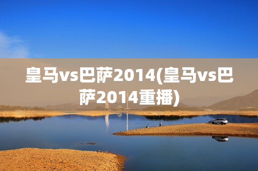 皇马vs巴萨2014(皇马vs巴萨2014重播)