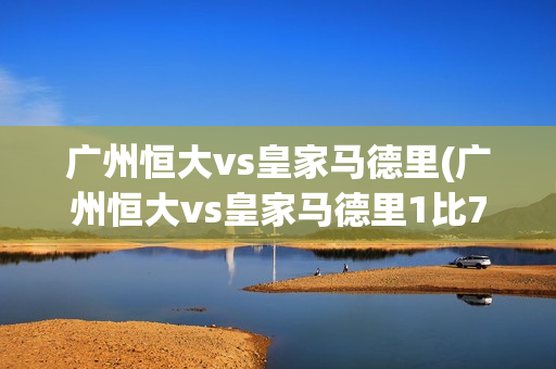 广州恒大vs皇家马德里(广州恒大vs皇家马德里1比7)