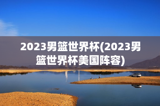 2023男篮世界杯(2023男篮世界杯美国阵容)