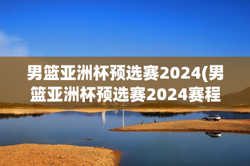 男篮亚洲杯预选赛2024(男篮亚洲杯预选赛2024赛程)