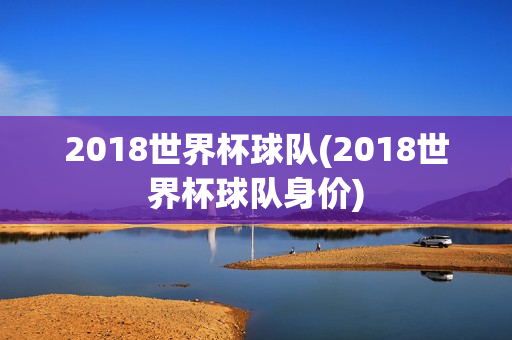 2018世界杯球队(2018世界杯球队身价)