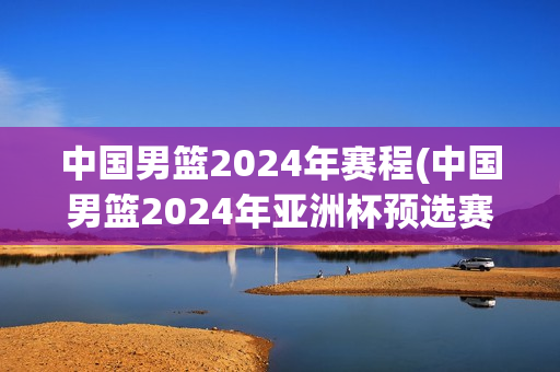 中国男篮2024年赛程(中国男篮2024年亚洲杯预选赛赛程)