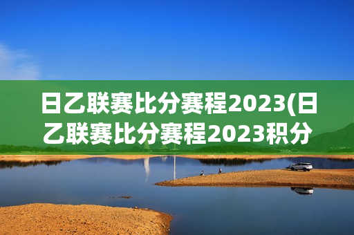 日乙联赛比分赛程2023(日乙联赛比分赛程2023积分表)