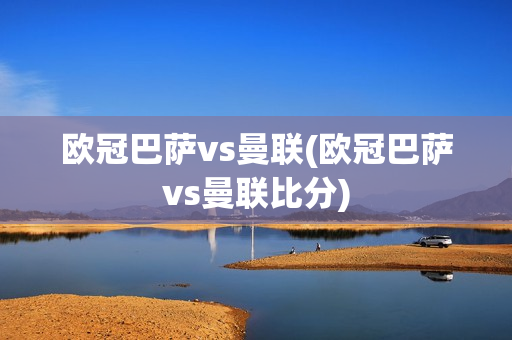 欧冠巴萨vs曼联(欧冠巴萨vs曼联比分)