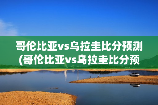 哥伦比亚vs乌拉圭比分预测(哥伦比亚vs乌拉圭比分预测分析)