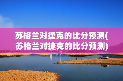 苏格兰对捷克的比分预测(苏格兰对捷克的比分预测)