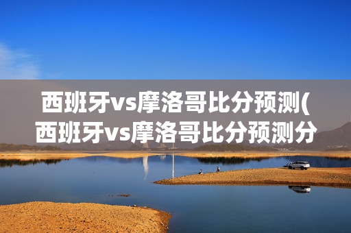 西班牙vs摩洛哥比分预测(西班牙vs摩洛哥比分预测分析)