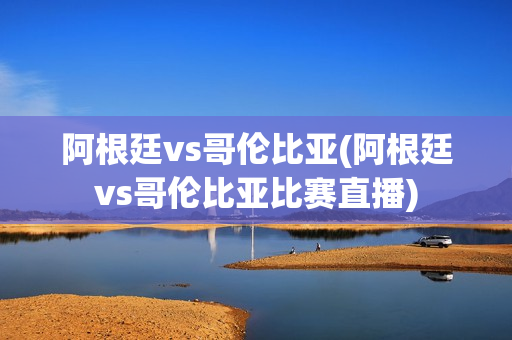 阿根廷vs哥伦比亚(阿根廷vs哥伦比亚比赛直播)