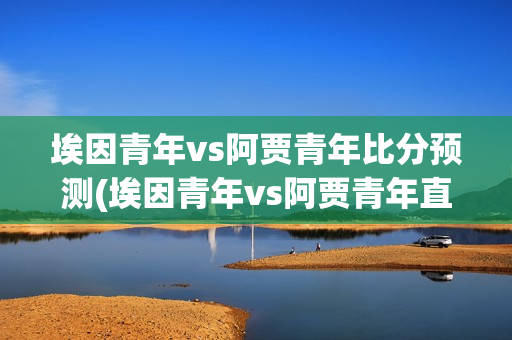 埃因青年vs阿贾青年比分预测(埃因青年vs阿贾青年直播)