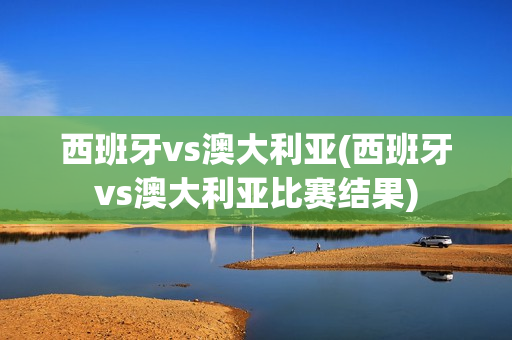 西班牙vs澳大利亚(西班牙vs澳大利亚比赛结果)