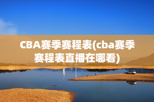 CBA赛季赛程表(cba赛季赛程表直播在哪看)