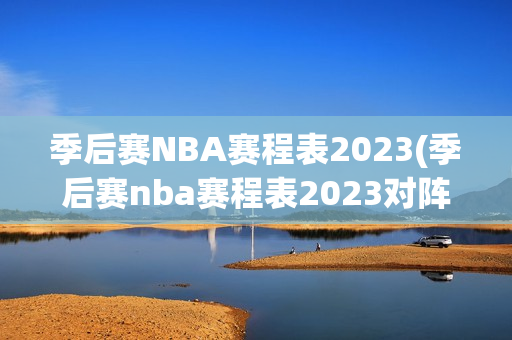 季后赛NBA赛程表2023(季后赛nba赛程表2023对阵图)