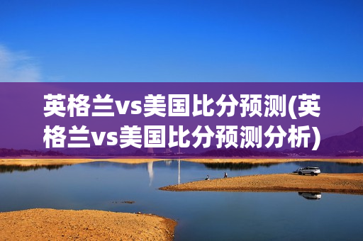 英格兰vs美国比分预测(英格兰vs美国比分预测分析)