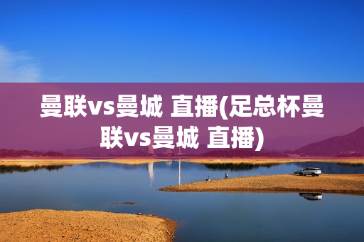 曼联vs曼城 直播(足总杯曼联vs曼城 直播)