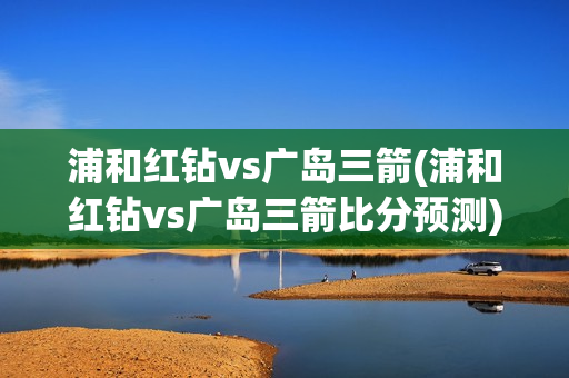 浦和红钻vs广岛三箭(浦和红钻vs广岛三箭比分预测)