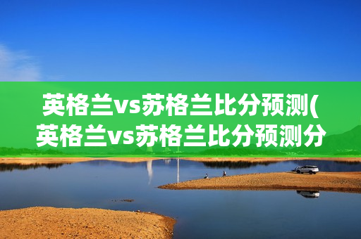 英格兰vs苏格兰比分预测(英格兰vs苏格兰比分预测分析)