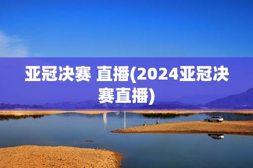 亚冠决赛 直播(2024亚冠决赛直播)