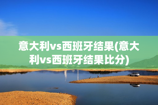 意大利vs西班牙结果(意大利vs西班牙结果比分)