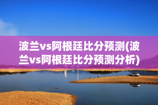 波兰vs阿根廷比分预测(波兰vs阿根廷比分预测分析)