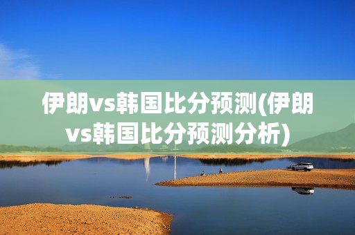 伊朗vs韩国比分预测(伊朗vs韩国比分预测分析)