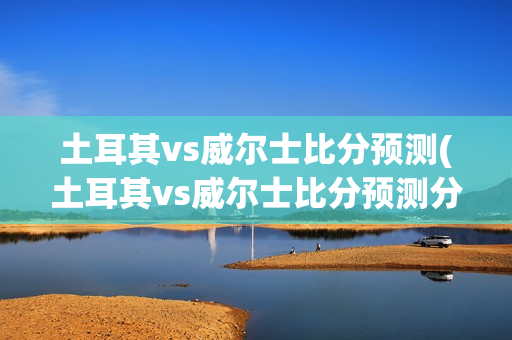 土耳其vs威尔士比分预测(土耳其vs威尔士比分预测分析)