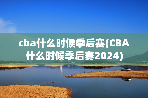 cba什么时候季后赛(CBA什么时候季后赛2024)