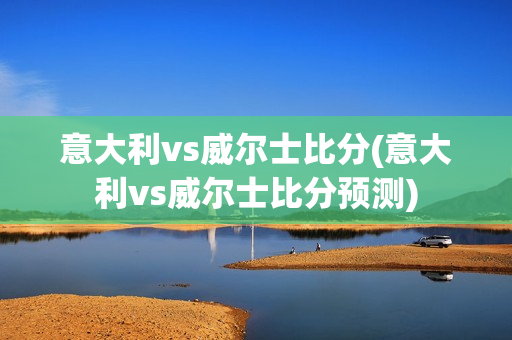 意大利vs威尔士比分(意大利vs威尔士比分预测)