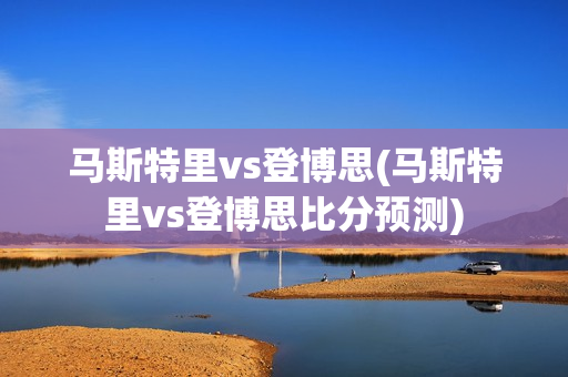 马斯特里vs登博思(马斯特里vs登博思比分预测)