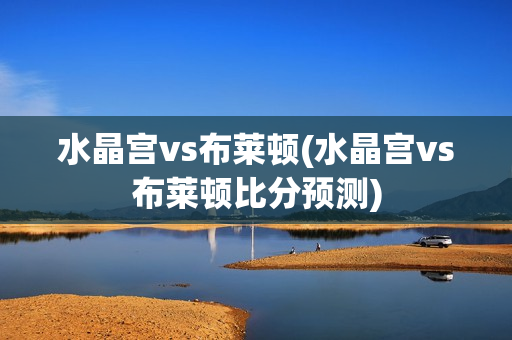 水晶宫vs布莱顿(水晶宫vs布莱顿比分预测)