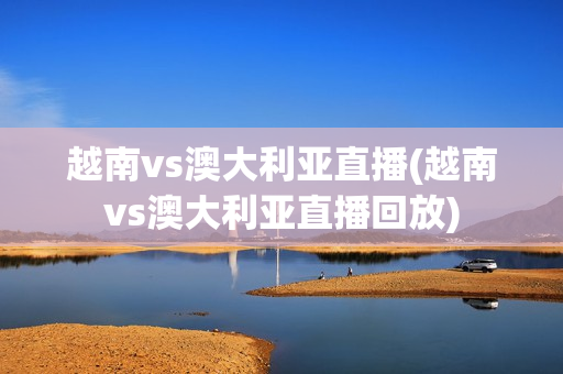 越南vs澳大利亚直播(越南vs澳大利亚直播回放)