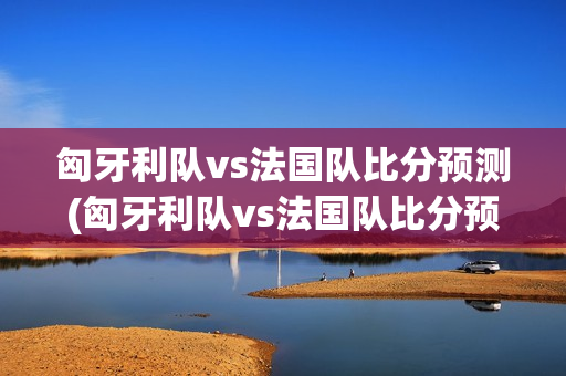 匈牙利队vs法国队比分预测(匈牙利队vs法国队比分预测分析)