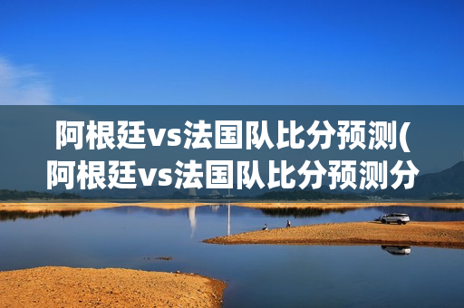 阿根廷vs法国队比分预测(阿根廷vs法国队比分预测分析)