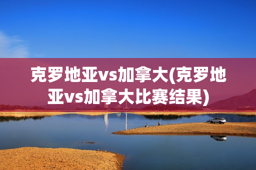 克罗地亚vs加拿大(克罗地亚vs加拿大比赛结果)