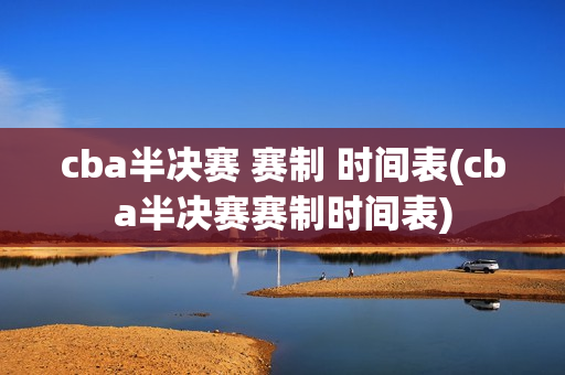 cba半决赛 赛制 时间表(cba半决赛赛制时间表)