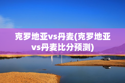 克罗地亚vs丹麦(克罗地亚vs丹麦比分预测)