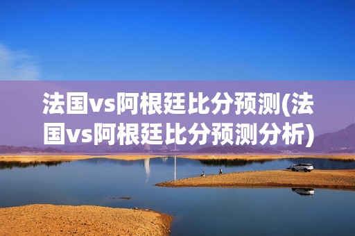 法国vs阿根廷比分预测(法国vs阿根廷比分预测分析)