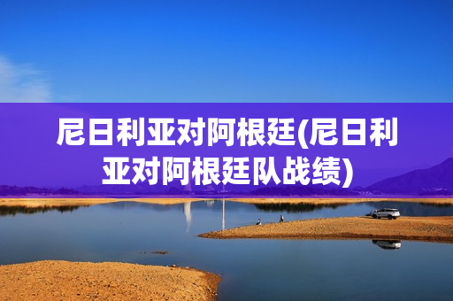 尼日利亚对阿根廷(尼日利亚对阿根廷队战绩)