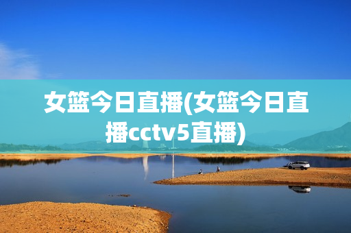 女篮今日直播(女篮今日直播cctv5直播)