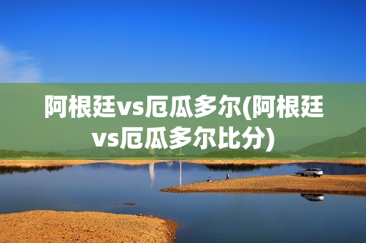 阿根廷vs厄瓜多尔(阿根廷vs厄瓜多尔比分)