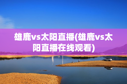 雄鹿vs太阳直播(雄鹿vs太阳直播在线观看)