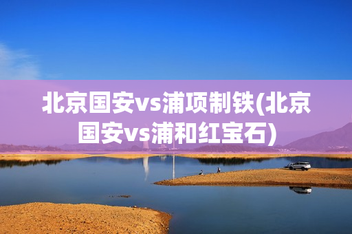 北京国安vs浦项制铁(北京国安vs浦和红宝石)