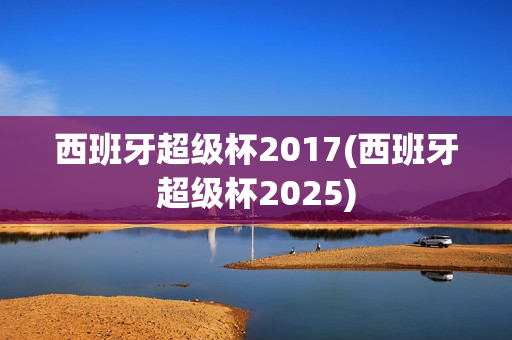 西班牙超级杯2017(西班牙超级杯2025)