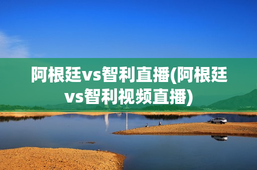 阿根廷vs智利直播(阿根廷vs智利视频直播)