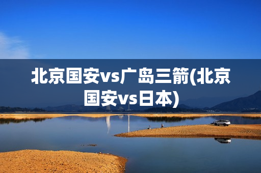 北京国安vs广岛三箭(北京国安vs日本)