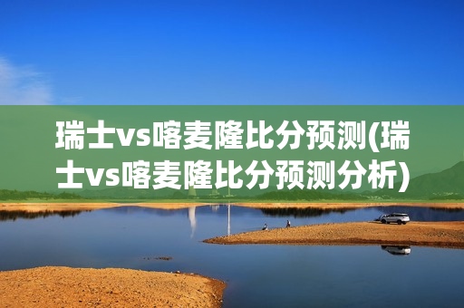 瑞士vs喀麦隆比分预测(瑞士vs喀麦隆比分预测分析)